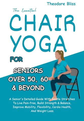 The Essential Chair Yoga For Seniors Over 60: A Senior's Guide. Gentle Stretches To Live Pain-free, Build Strength & Balance, Improve Mobility, Flexibility, Cardio Health & Weight Loss