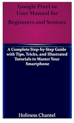 Google Pixel 10 User Manual for Beginners and Seniors: A Complete Step-by-Step Guide with Tips, Tricks, and Illustrated Tutorials to Master Your Smartphone