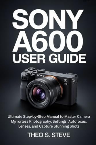 SONY A6000 USER GUIDE: Ultimate Step-by-Step Manual to Master Camera Mirrorless Photography, Settings, Autofocus, Lenses, and Capture Stunning Shots