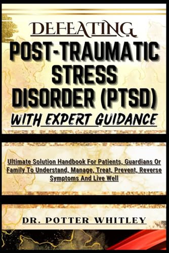 DEFEATING POST-TRAUMATIC STRESS DISORDER (PTSD) WITH EXPERT GUIDANCE: Ultimate Solution Handbook For Patients, Guardians Or Family To Understand, Manage, Treat, Prevent, Reverse Symptoms And Live Well