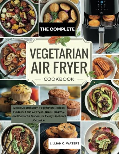 The Complete Vegetarian Air Fryer Cookbook: Delicious and Easy Vegetarian Recipes Made in Your Air Fryer—Quick, Healthy, and Flavorful Dishes for Every Meal and Occasion