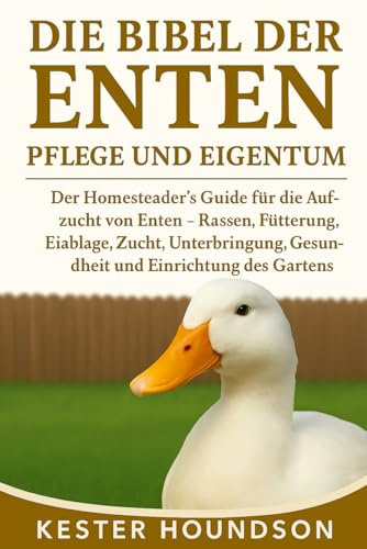 DIE BIBEL DER ENTEN PFLEGE UND EIGENTUM: Der Homesteader's Guide für die Aufzucht von Enten – Rassen, Fütterung, Eiablage, Zucht, Unterbringung, Gesundheit und Einrichtung des Gartens