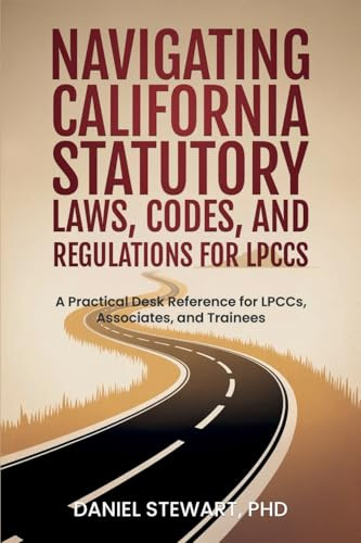 Navigating California Statutory Laws, Codes, and Regulations for LPCCs: A Practical Desk Reference for LPCCs, Associates, and Trainees