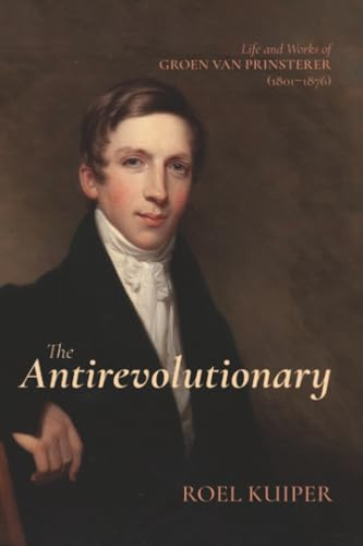 The Antirevolutionary: Life and Works of Groen van Prinsterer (1801-1876)
