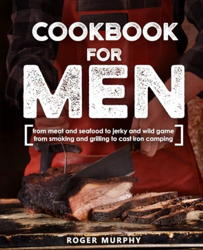 Cookbook for Men: From Meat and Seafood to Jerky and Wild Game, From Smoking and Grilling to Cast Iron Camping