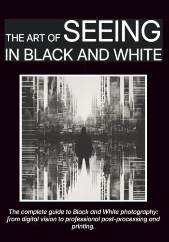 The Art of Seeing in Black and White: The complete guide to Black and White photography: from digital vision to professional post-processing and printing.