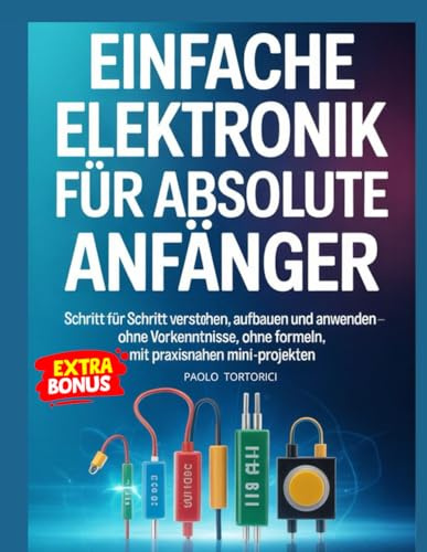 Einfache Elektronik Fùr Absolute Anfànger: Schritt für Schritt verstehen, aufbauen und anwenden – ohne Vorkenntnisse, ohne Formeln, mit praxisnahen Mini-Projekten