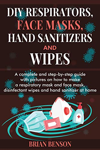 DIY RESPIRATORS, FACE MASKS, HAND SANITIZERS, AND WIPES: A Complete and Step-by-Step Guide with Pictures on How to Make a Respiratory and Reusable Face Mask, Cleaning Wipes and Hand Sanitizer Recipe
