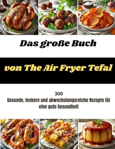 Das große Buch von The Air Fryer Tefal: 300 Gesunde, leckere und abwechslungsreiche Rezepte für eine gute Gesundheit