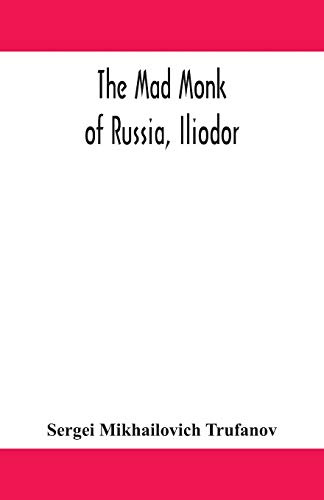 The Mad Monk Of Russia, Iliodor: Life, Memoirs, And Confessions Of Sergei Michailovich Trufanoff (Iliodor) Illustrated With Photographs