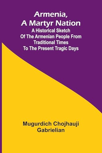 Armenia, A Martyr Nation; A Historical Sketch Of The Armenian People From Traditional Times To The Present Tragic Days