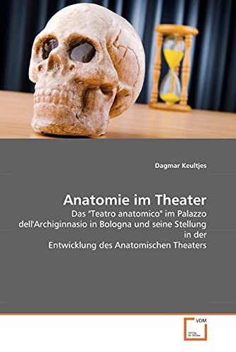 Anatomie im Theater: Das 'Teatro anatomico' im Palazzo dell' Archiginnasio in Bologna und seine Stellung in der Entwicklung des Anatomischen Theaters