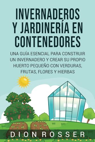 Invernaderos y jardinería en contenedores: Una guía esencial para construir un invernadero y crear su propio huerto pequeño con verduras, frutas, flores y hierbas (Autosostenible)