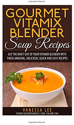 Gourmet Vitamix Blender Soup Recipes: Get The Most Out Of Your Vitamix Blender With These Amazing, Delicious, Quick and Easy Recipes