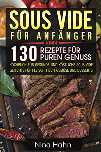 Sous Vide für Anfänger: 130 Rezepte für puren Genuss. Kochbuch für gesunde und köstliche Sous Vide Gerichte für Fleisch, Fisch, Gemüse und Desserts