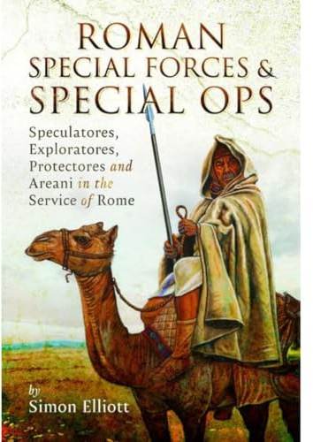Roman Special Forces and Special Ops: Speculatores, Exploratores, Protectores and Areani in the Service of Rome