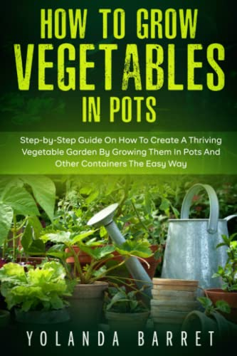 How to Grow Vegetables in Pots: Step-by-Step Guide On How To Create A Thriving Vegetable Garden By Growing Them In Pots And Other Containers The Easy Way