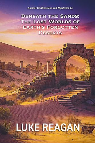 Beneath the Sands: The Lost Worlds of Earth's Forgotten Deserts (Ancient Civilizations and Mysteries, Band 4)