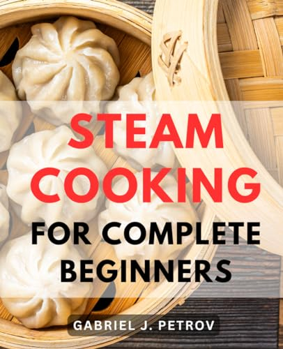 Steam Cooking For Complete Beginners: Embark on a Flavorful Journey with an Array of Delightful Steam Cooking Recipes Tailored for Beginners, Experts, and Even the Busy Souls