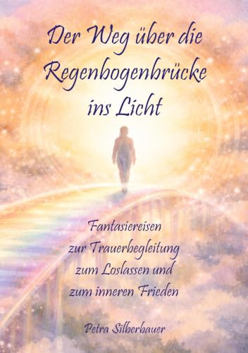 Der Weg über die Regenbogenbrücke ins Licht: Fantasiereisen zur Trauerbegleitung zum Loslassen und zum inneren Frieden