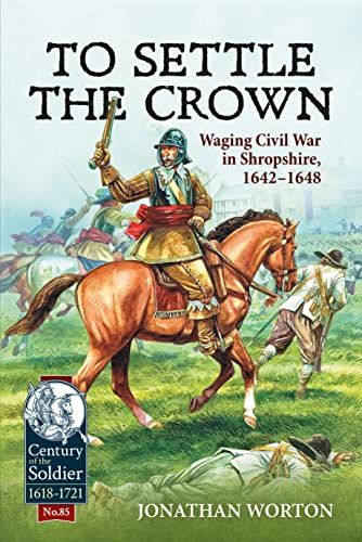 To Settle the Crown: Waging Civil War in Shropshire, 1642-1648: 85 (Century of the Soldier 1618-1721)