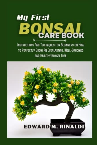 My First Bonsai Care book: Instructions And Techniques for Beginners on How to Perfectly Grow An Everlasting, Well-Groomed and Healthy Bonsai Tree
