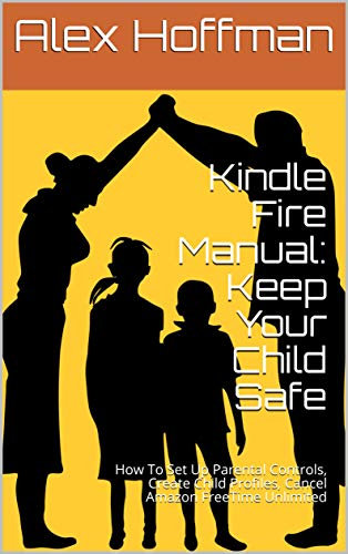 Kindle Fire Manual: Keep Your Child Safe: How To Set Up Parental Controls, Create Child Profiles, Cancel Amazon FreeTime Unlimited