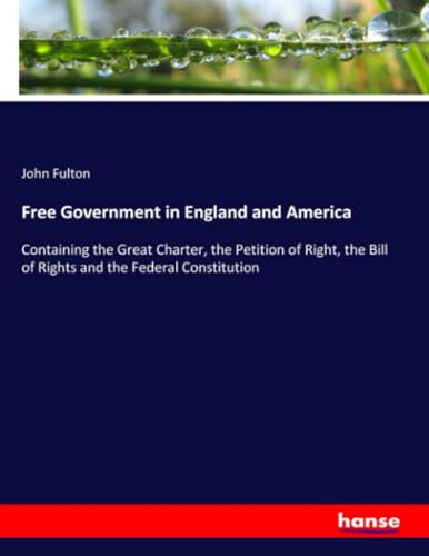 Free Government in England and America: Containing the Great Charter, the Petition of Right, the Bill of Rights and the Federal Constitution