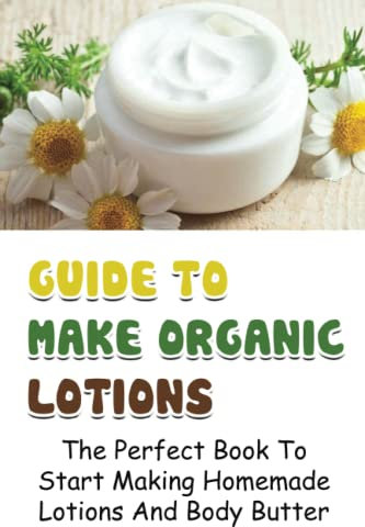 Guide To Make Organic Lotions: The Perfect Book To Start Making Homemade Lotions And Body Butter