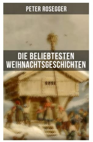 Die beliebtesten Weihnachtsgeschichten von Peter Rosegger: Besinnliche Erzählungen aus dem ländlichen Österreich über Armut, Güte und Heiligabend