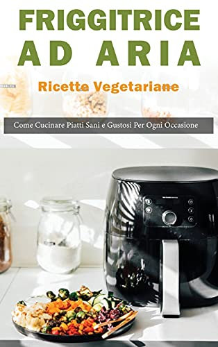 Friggitrice ad Aria: Ricette vegetariane. Come Cucinare Piatti Sani e Gustose per ogni Occasione