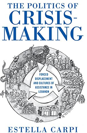 The Politics of Crisis-Making: Forced Displacement and Cultures of Assistance in Lebanon (Worlds in Crisis: Refugees, Asylum, and Forced Migration)