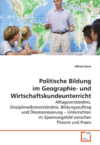 Politische Bildung im Geographie- und Wirtschaftskundeunterricht: Alltagsverständnis, Disziplinselbstverständnis, Bildungsauftrag und Ökomomisierung - ... im Spannungsfeld zwischen Theorie und Praxis