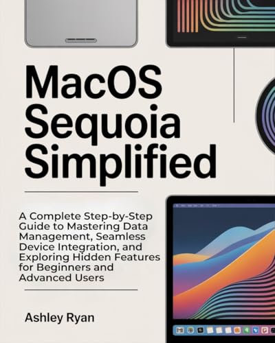 MacOS Sequoia Simplified: A Complete Step-by-Step Guide to Mastering Data Management, Seamless Device Integration, and Exploring Hidden Features for Beginners and Advanced Users