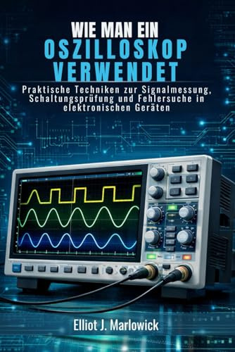 WIE MAN EIN OSZILLOSKOP VERWENDET: Praktische Techniken zur Signalmessung, Schaltungsprüfung und Fehlersuche in elektronischen Geräten