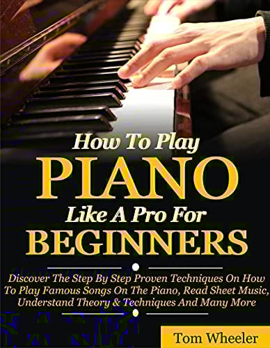 How To Play Piano Like A Pro For Beginners: Discover The Step By Step Proven Techniques On How To Play Famous Songs On The Piano, Read Sheet Music, Understand Theory & Techniques And Many More