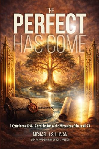 THE PERFECT HAS COME: 1 Corinthians 13:8-12 and the End o the Miraculous Gifts in AD 70: 1 Corinthians 13:8-12 and the End of the Miraculous Gifts in AD 70