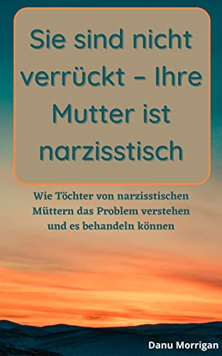 Sie sind nicht verrückt – Ihre Mutter ist narzisstisch: Wie Töchter von narzisstischen Müttern das Problem verstehen und es behandeln können