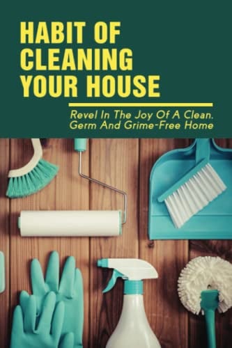 Habit Of Cleaning Your House: Revel In The Joy Of A Clean, Germ And Grime-Free Home