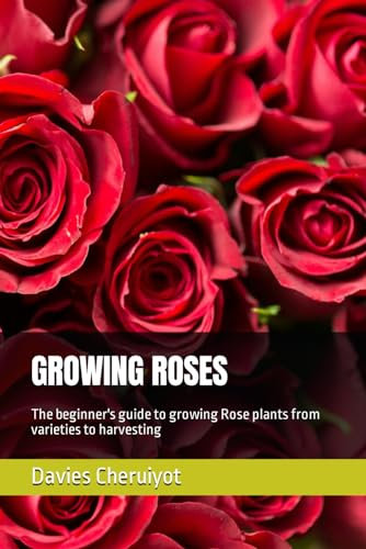 GROWING ROSES: The beginner's guide to growing Rose plants from varieties to harvesting: 1 (Flowers)