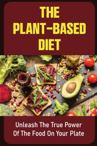 The Plant-Based Diet: Unleash The True Power Of The Food On Your Plate