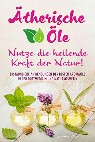 Ätherische Öle - Nutze die heilende Kraft der Natur: Erstaunliche Anwendungen der besten Aromaöle in der Duftmedizin und Naturkosmetik
