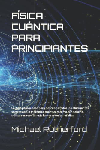 FÍSICA CUÁNTICA PARA PRINCIPIANTES: La guía paso a paso para descubrir todos los alucinantes secretos de la mecánica cuántica y cómo, sin saberlo, utiliza sus teorías más famosas todos los días