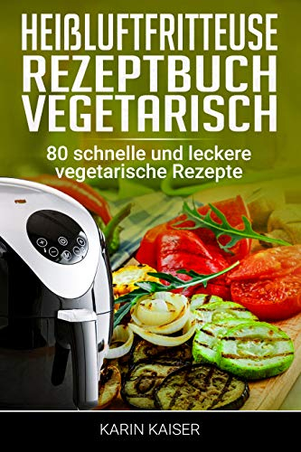 Heißluftfritteuse Rezeptbuch Vegetarisch: 80 schnelle und leckere vegetarische Rezepte...frittieren ohne Öl, Grillen, Backen, Garen