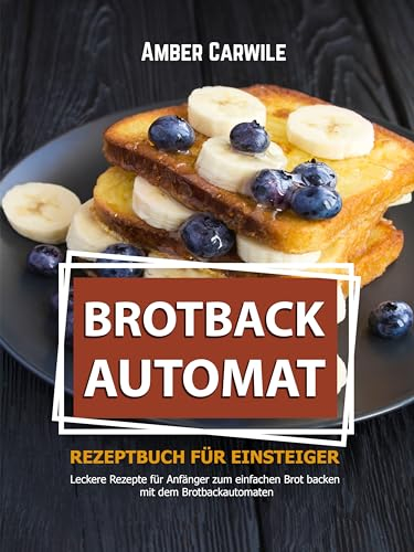 Brotbackautomat Rezeptbuch für Einsteiger: Leckere Rezepte für Anfänger zum einfachen Brot backen mit dem Brotbackautomaten (Brot backen im Brotbackautomaten)