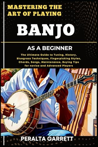 MASTERING THE ART OF PLAYING BANJO AS A BEGINNER: The Ultimate Guide to Tuning, History, Bluegrass Techniques, Fingerpicking Styles, Chords, Songs, ... Buying Tips for novice and Advanced Players