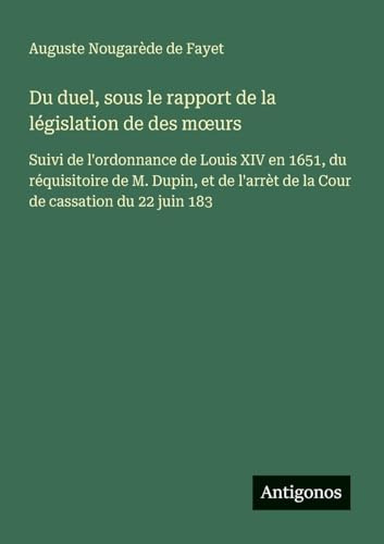 Du duel, sous le rapport de la législation de des m¿urs: Suivi de l'ordonnance de Louis XIV en 1651, du réquisitoire de M. Dupin, et de l'arrèt de la Cour de cassation du 22 juin 183