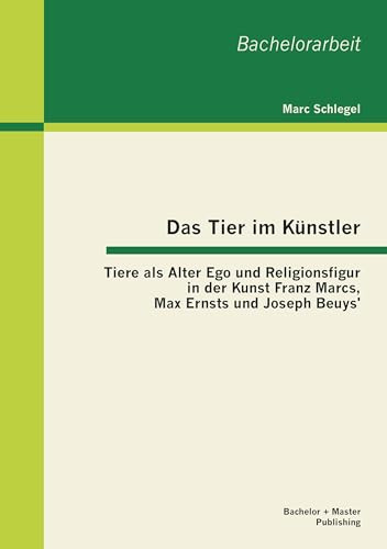 Das Tier im Künstler: Tiere als Alter Ego und Religionsfigur in der Kunst Franz Marcs, Max Ernsts und Joseph Beuys'