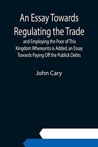 An Essay Towards Regulating the Trade, and Employing the Poor of This Kingdom Whereunto is Added, an Essay Towards Paying Off the Publick Debts
