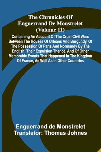 The Chronicles Of Enguerrand De Monstrelet (Volume 11): Containing An Account Of The Cruel Civil Wars Between The Houses Of Orleans And Burgundy, Of ... Thence, And Of Other Memorable Events